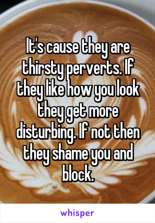 It's cause they are thirsty perverts. If they like how you look they get more disturbing. If not then they shame you and block.