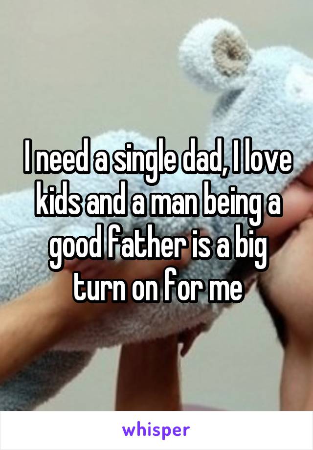 I need a single dad, I love kids and a man being a good father is a big turn on for me