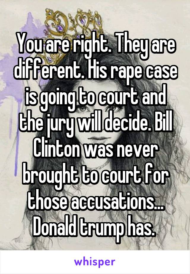 You are right. They are different. His rape case is going to court and the jury will decide. Bill Clinton was never brought to court for those accusations... Donald trump has. 