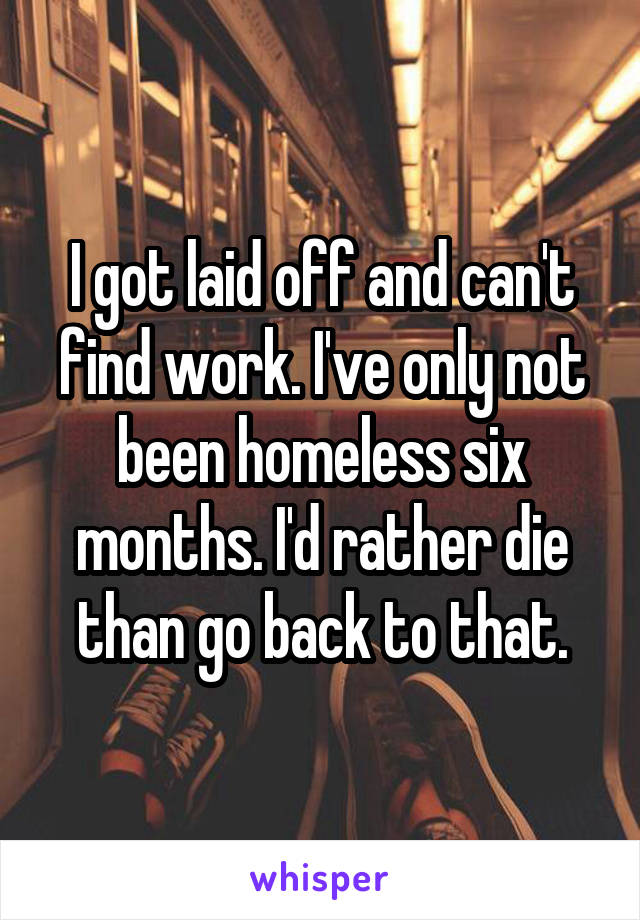 I got laid off and can't find work. I've only not been homeless six months. I'd rather die than go back to that.