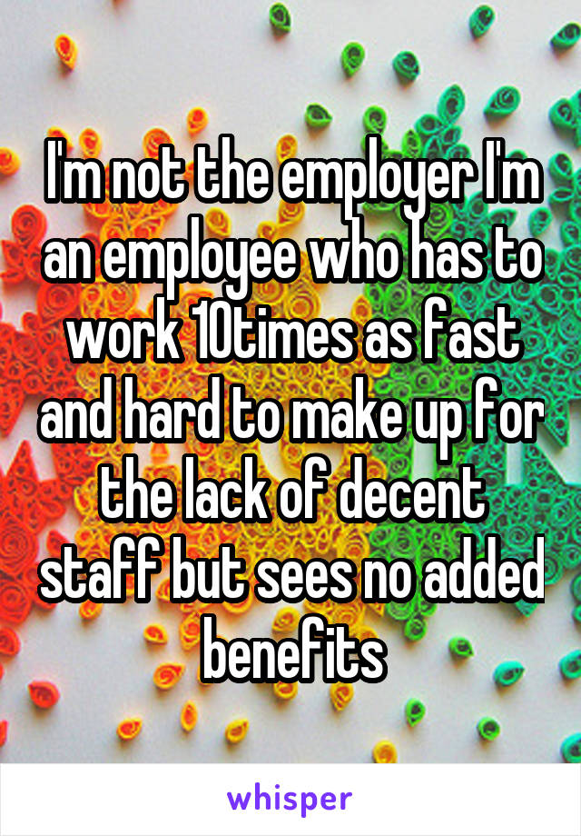 I'm not the employer I'm an employee who has to work 10times as fast and hard to make up for the lack of decent staff but sees no added benefits