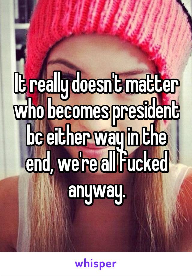 It really doesn't matter who becomes president bc either way in the end, we're all fucked anyway.
