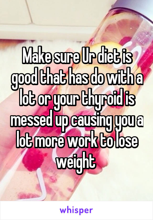 Make sure Ur diet is good that has do with a lot or your thyroid is messed up causing you a lot more work to lose weight 