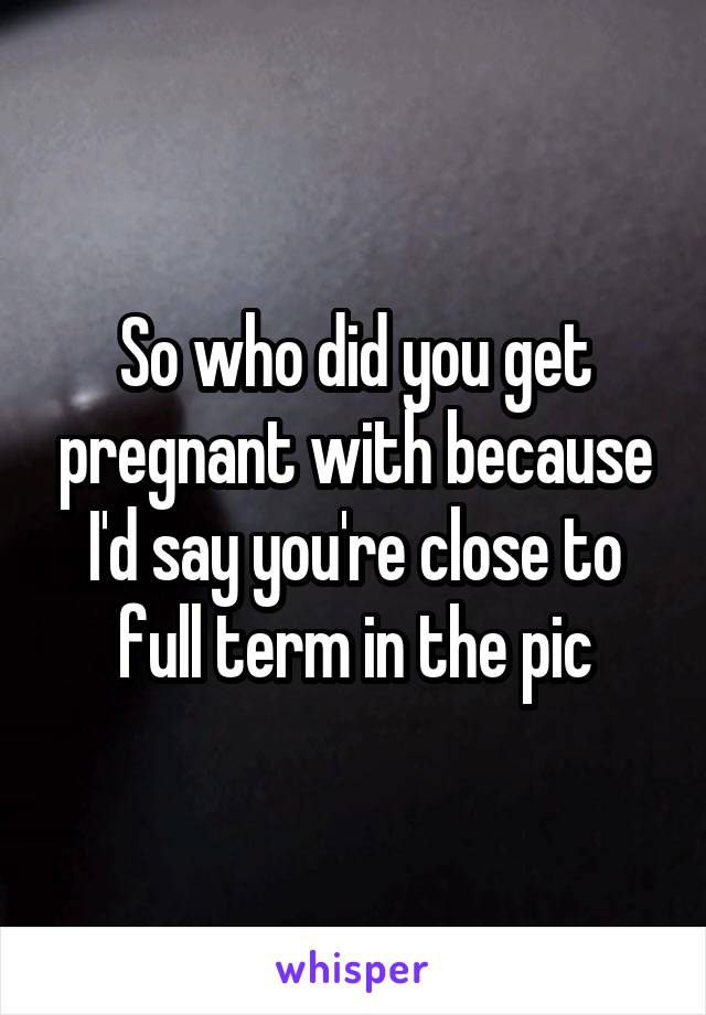 So who did you get pregnant with because I'd say you're close to full term in the pic