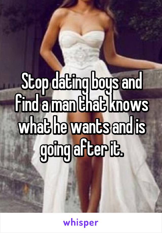Stop dating boys and find a man that knows what he wants and is going after it.