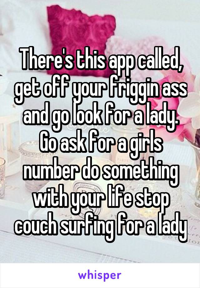 There's this app called, get off your friggin ass and go look for a lady. Go ask for a girls number do something with your life stop couch surfing for a lady