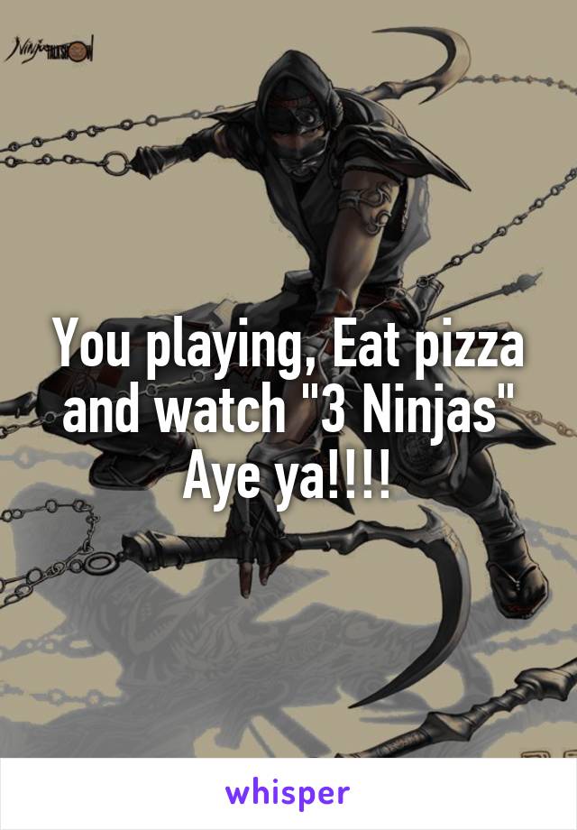 You playing, Eat pizza and watch "3 Ninjas"
Aye ya!!!!