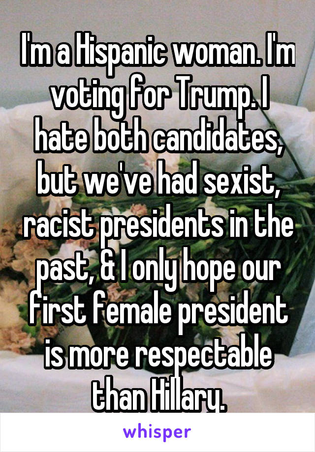 I'm a Hispanic woman. I'm voting for Trump. I hate both candidates, but we've had sexist, racist presidents in the past, & I only hope our first female president is more respectable than Hillary.