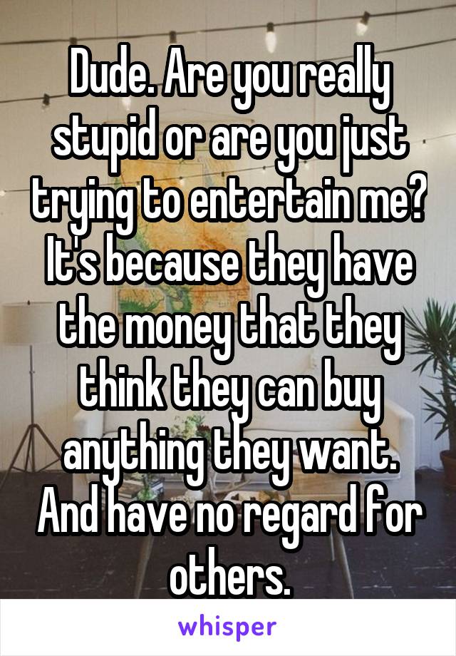 Dude. Are you really stupid or are you just trying to entertain me? It's because they have the money that they think they can buy anything they want. And have no regard for others.