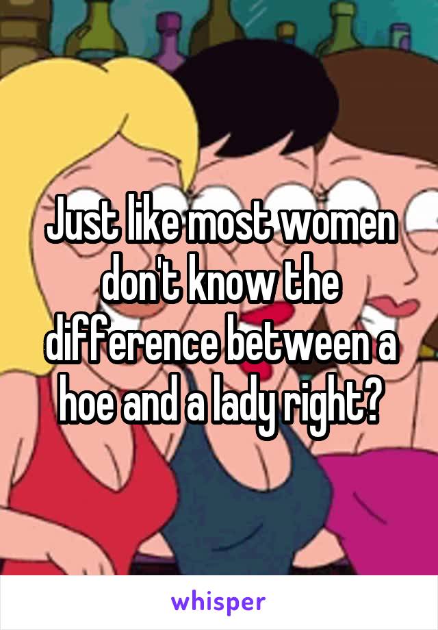 Just like most women don't know the difference between a hoe and a lady right?