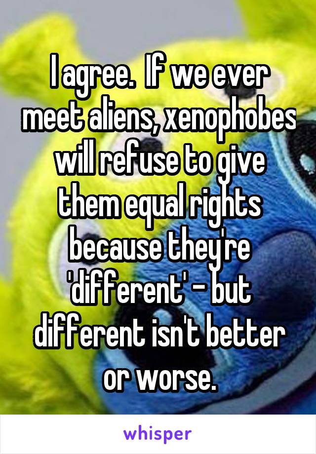 I agree.  If we ever meet aliens, xenophobes will refuse to give them equal rights because they're 'different' - but different isn't better or worse.