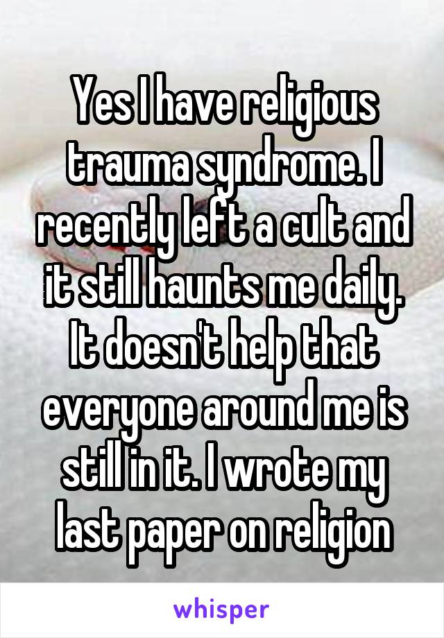 Yes I have religious trauma syndrome. I recently left a cult and it still haunts me daily. It doesn't help that everyone around me is still in it. I wrote my last paper on religion