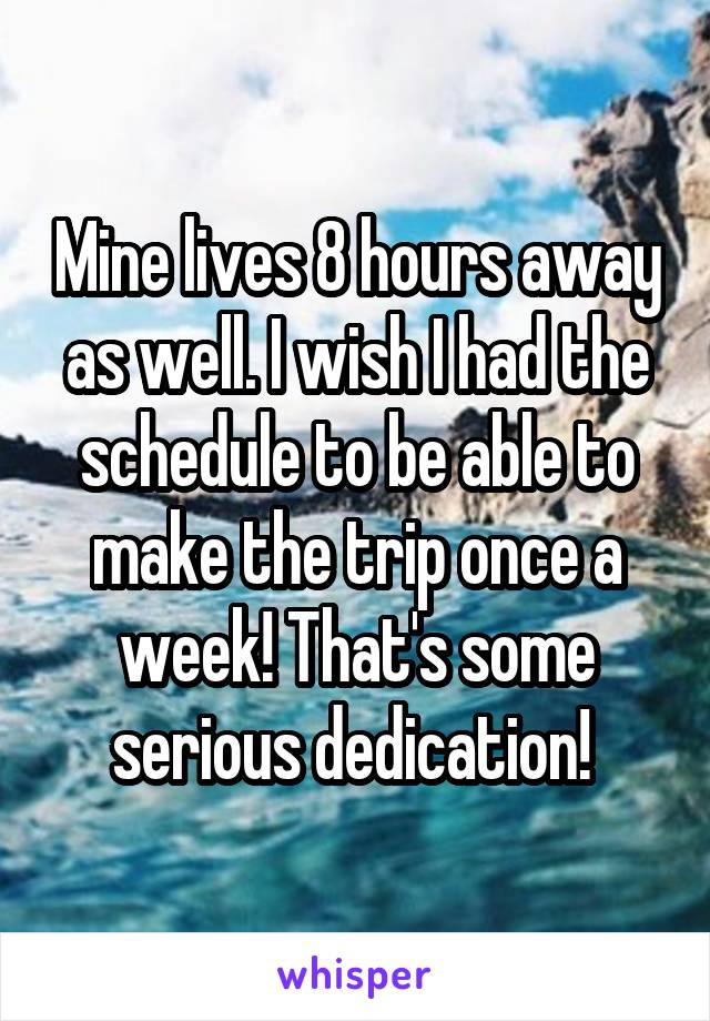 Mine lives 8 hours away as well. I wish I had the schedule to be able to make the trip once a week! That's some serious dedication! 