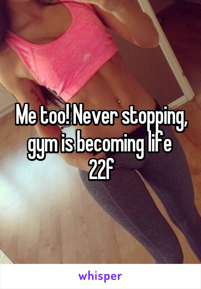 Me too! Never stopping, gym is becoming life 
22f