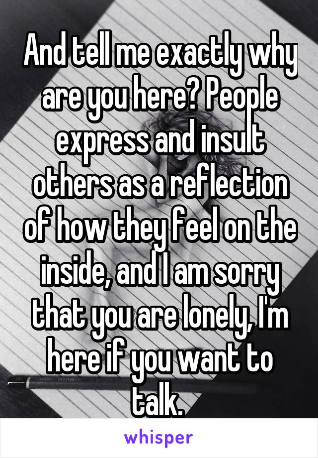 And tell me exactly why are you here? People express and insult others as a reflection of how they feel on the inside, and I am sorry that you are lonely, I'm here if you want to talk. 