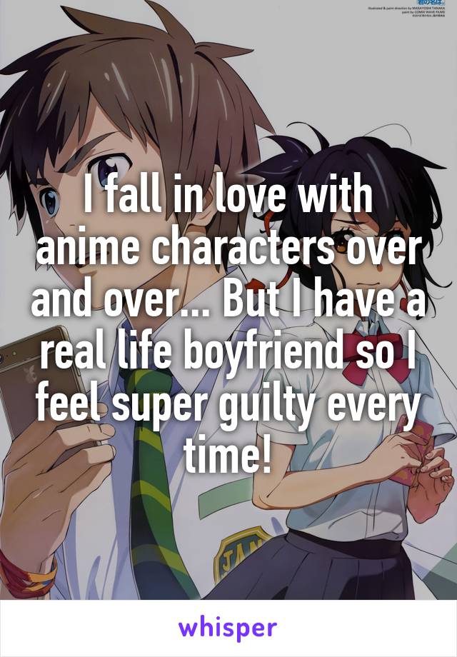 I fall in love with anime characters over and over... But I have a real life boyfriend so I feel super guilty every time!