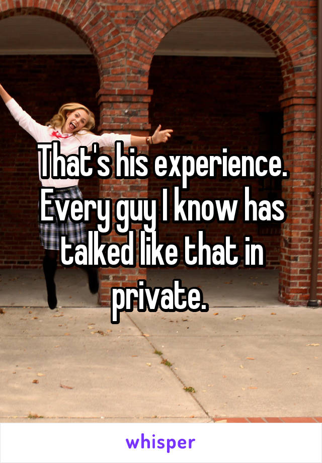That's his experience. Every guy I know has talked like that in private. 