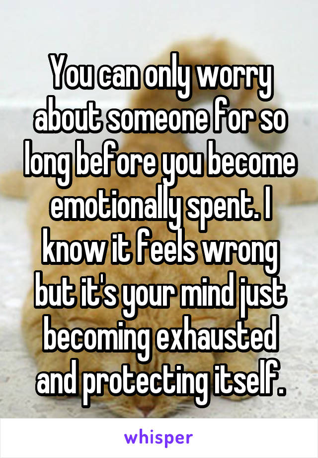You can only worry about someone for so long before you become emotionally spent. I know it feels wrong but it's your mind just becoming exhausted and protecting itself.