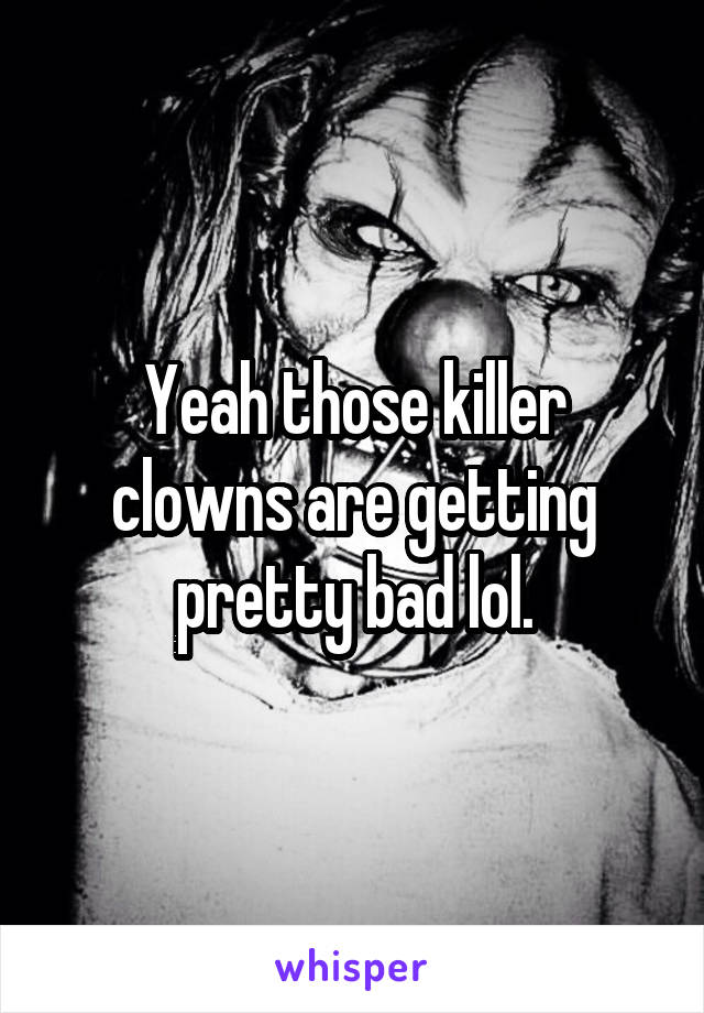 Yeah those killer clowns are getting pretty bad lol.
