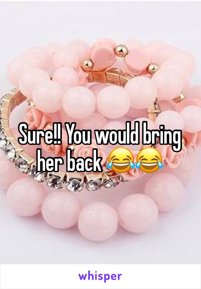 Sure!! You would bring her back 😂😂