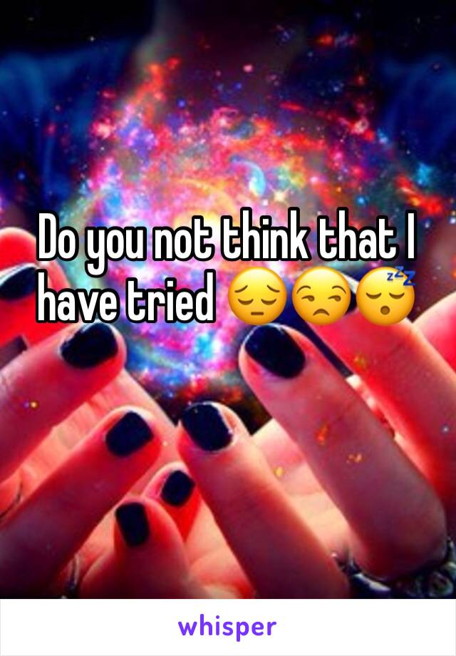 Do you not think that I have tried 😔😒😴