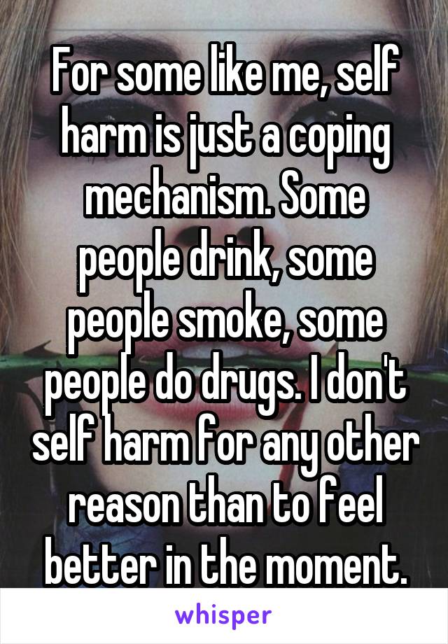 For some like me, self harm is just a coping mechanism. Some people drink, some people smoke, some people do drugs. I don't self harm for any other reason than to feel better in the moment.