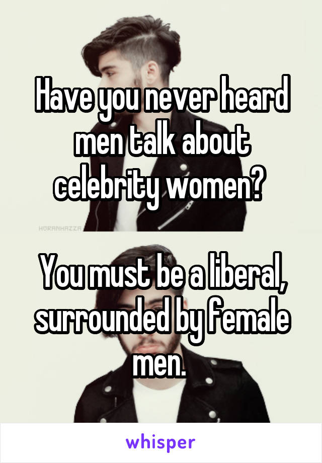Have you never heard men talk about celebrity women? 

You must be a liberal, surrounded by female men. 