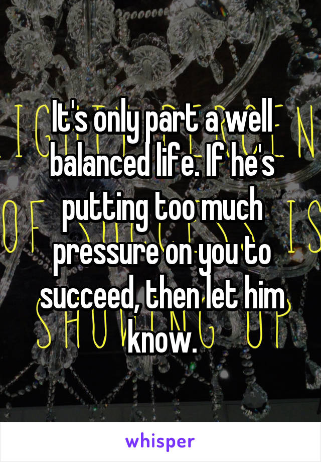 It's only part a well balanced life. If he's putting too much pressure on you to succeed, then let him know.