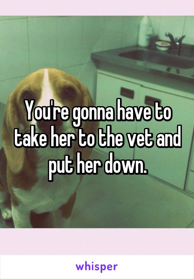 You're gonna have to take her to the vet and put her down.