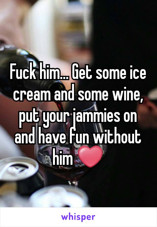 Fuck him... Get some ice cream and some wine, put your jammies on and have fun without him ❤