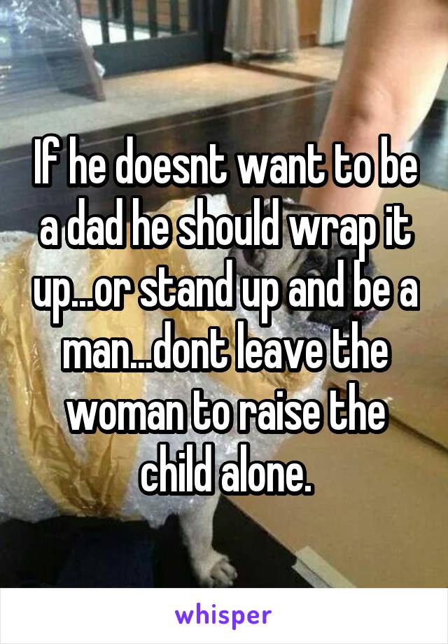 If he doesnt want to be a dad he should wrap it up...or stand up and be a man...dont leave the woman to raise the child alone.