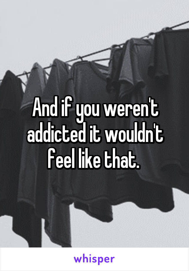 And if you weren't addicted it wouldn't feel like that. 