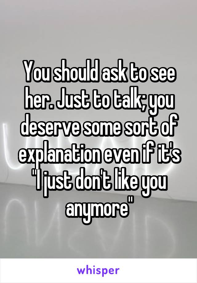 You should ask to see her. Just to talk; you deserve some sort of explanation even if it's "I just don't like you anymore"