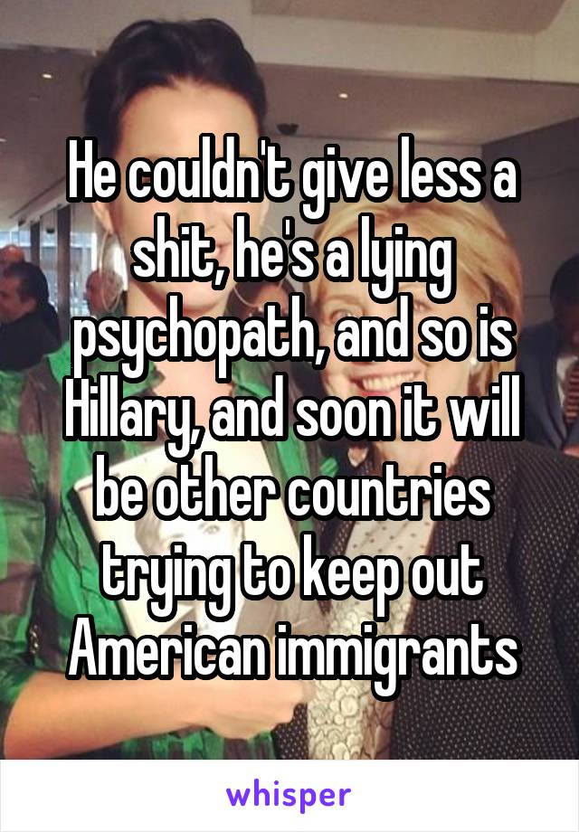 He couldn't give less a shit, he's a lying psychopath, and so is Hillary, and soon it will be other countries trying to keep out American immigrants