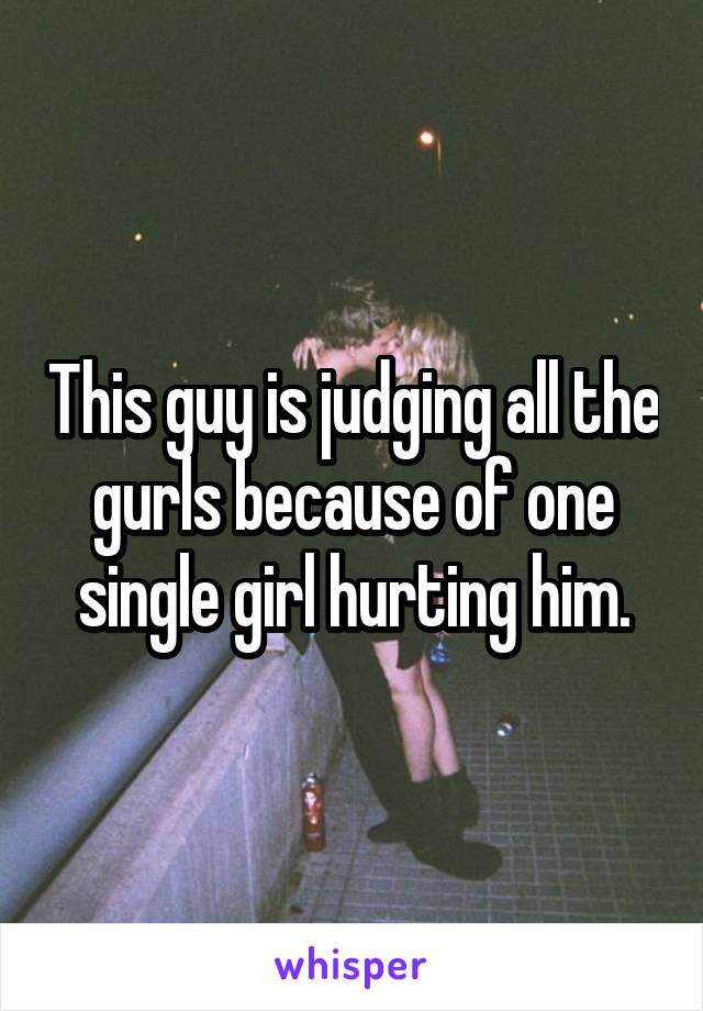 This guy is judging all the gurls because of one single girl hurting him.