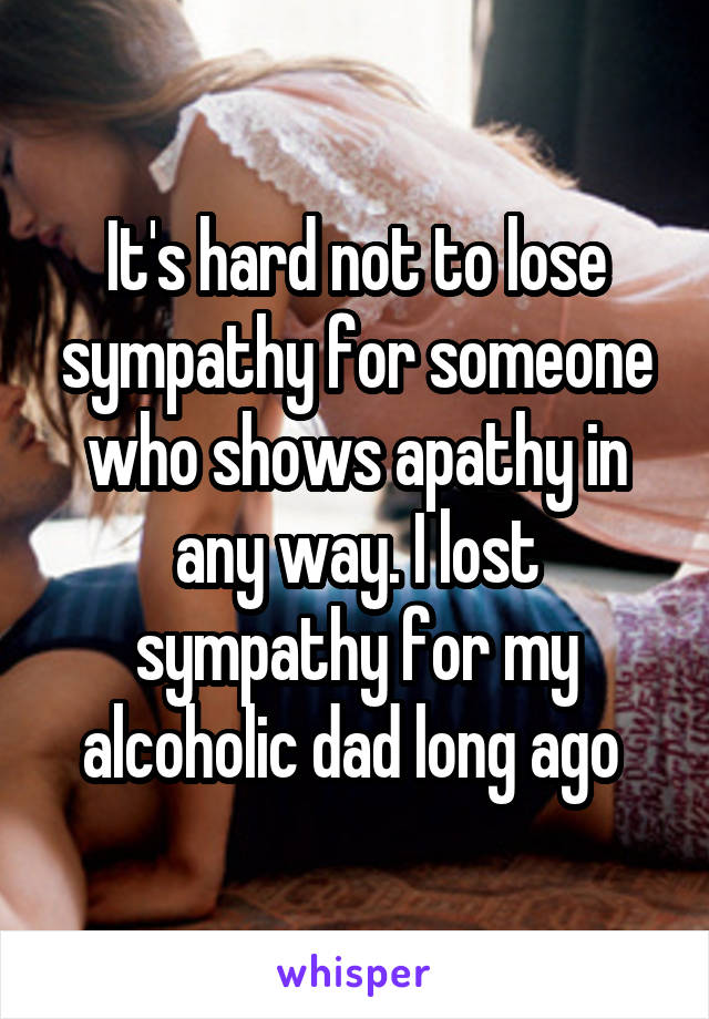 It's hard not to lose sympathy for someone who shows apathy in any way. I lost sympathy for my alcoholic dad long ago 