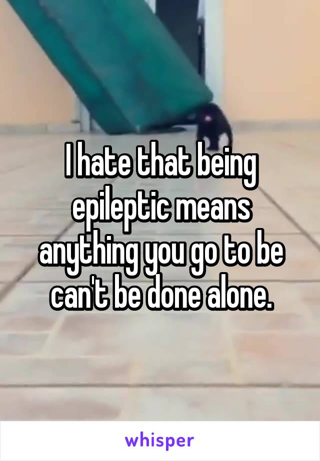 I hate that being epileptic means anything you go to be can't be done alone.