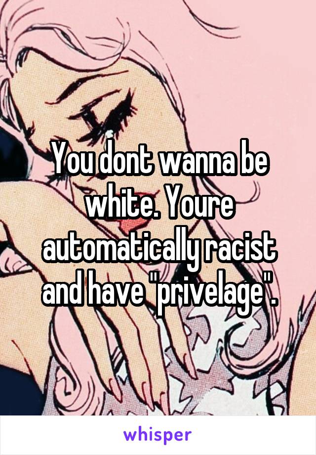 You dont wanna be white. Youre automatically racist and have "privelage".