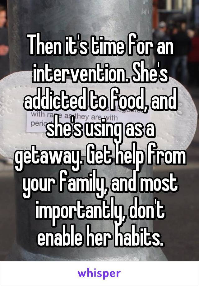 Then it's time for an intervention. She's addicted to food, and she's using as a getaway. Get help from your family, and most importantly, don't enable her habits.