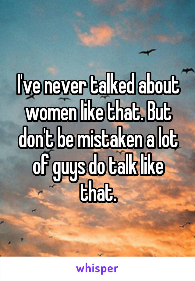 I've never talked about women like that. But don't be mistaken a lot of guys do talk like that.