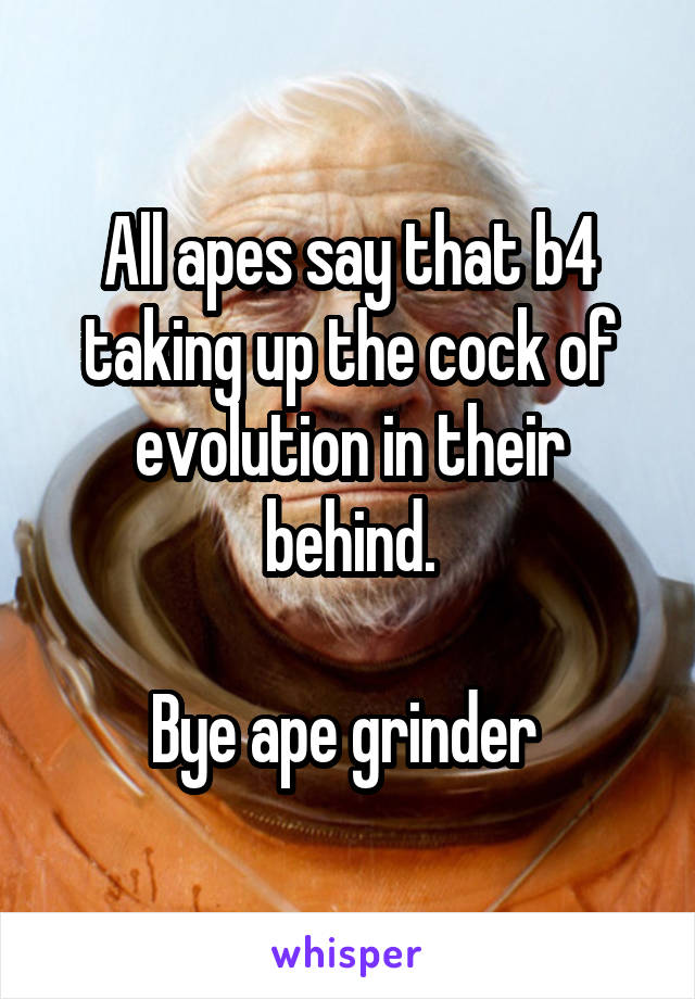All apes say that b4 taking up the cock of evolution in their behind.

Bye ape grinder 