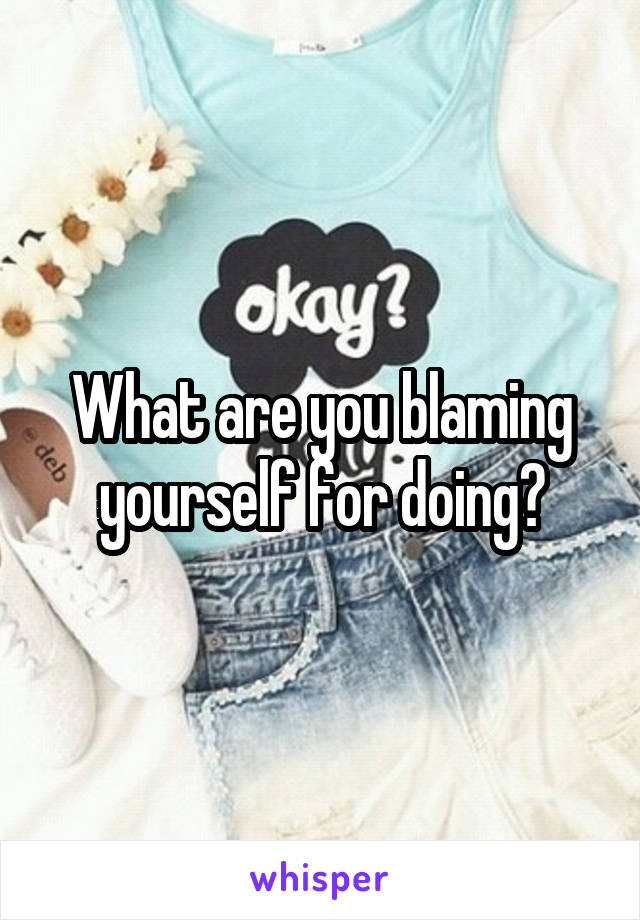 What are you blaming yourself for doing?