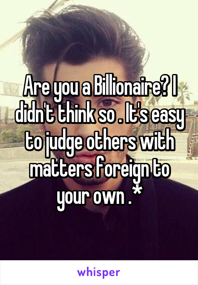 Are you a Billionaire? I didn't think so . It's easy to judge others with matters foreign to your own .*