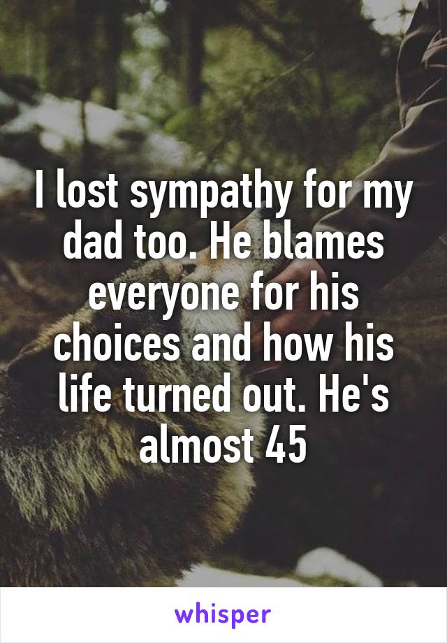 I lost sympathy for my dad too. He blames everyone for his choices and how his life turned out. He's almost 45