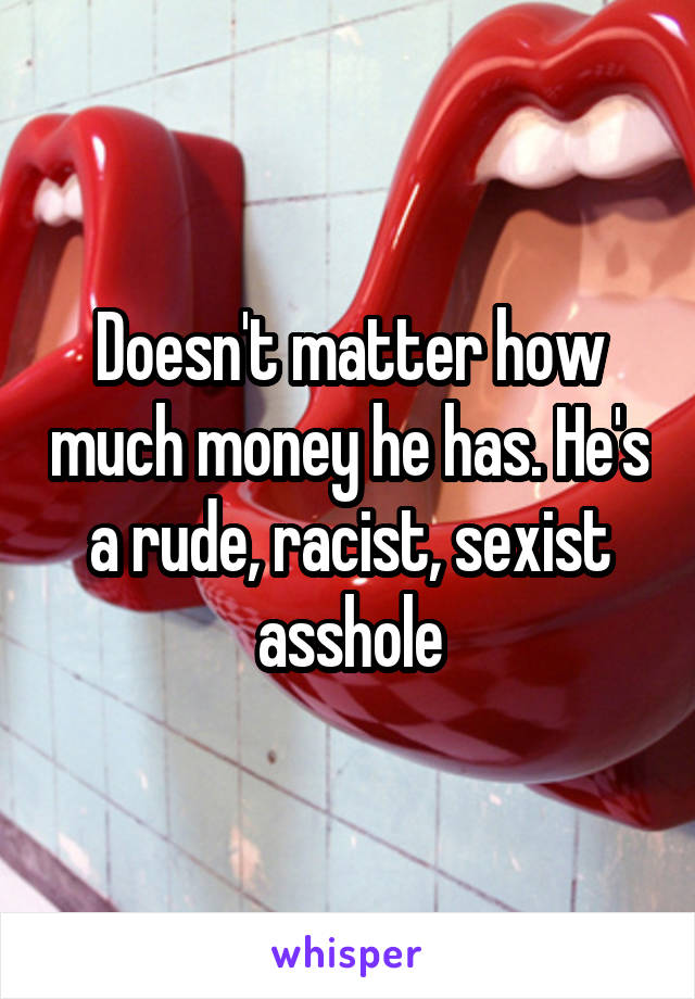 Doesn't matter how much money he has. He's a rude, racist, sexist asshole