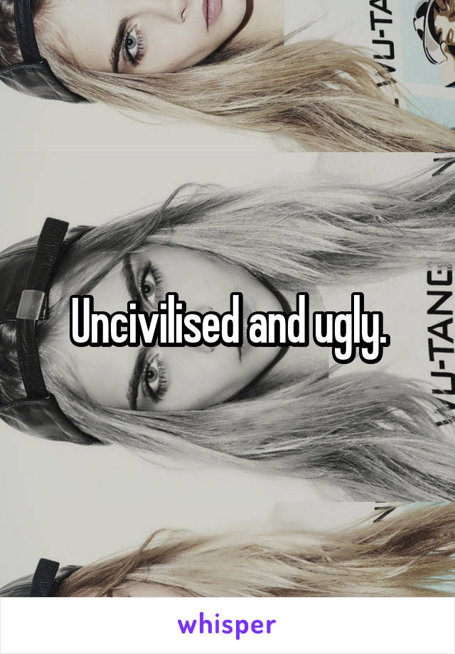 Uncivilised and ugly.