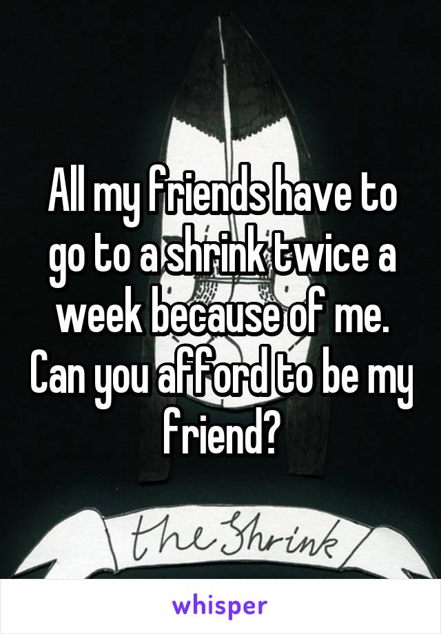 All my friends have to go to a shrink twice a week because of me. Can you afford to be my friend?