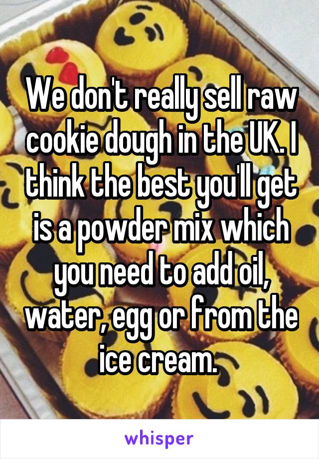 We don't really sell raw cookie dough in the UK. I think the best you'll get is a powder mix which you need to add oil, water, egg or from the ice cream. 