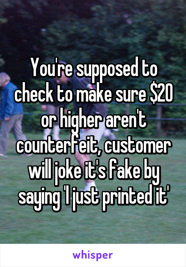 You're supposed to check to make sure $20 or higher aren't counterfeit, customer will joke it's fake by saying 'I just printed it'