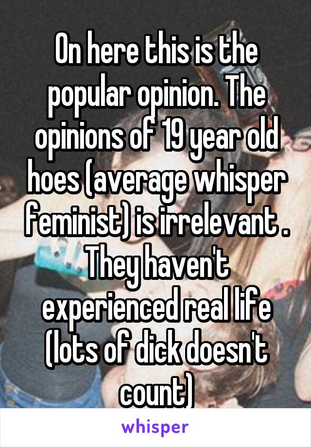 On here this is the popular opinion. The opinions of 19 year old hoes (average whisper feminist) is irrelevant . They haven't experienced real life (lots of dick doesn't count)